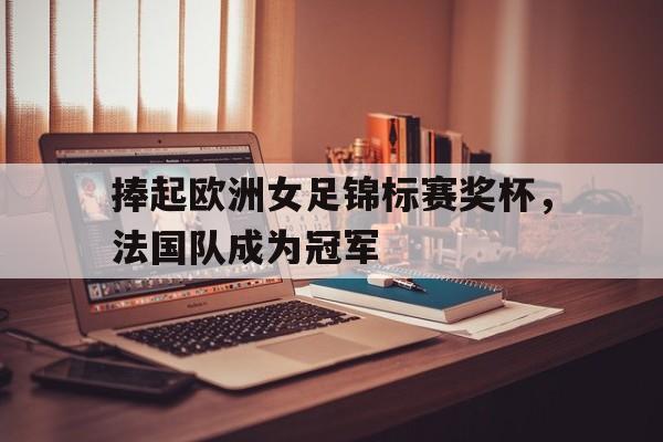 捧起欧洲女足锦标赛奖杯，法国队成为冠军