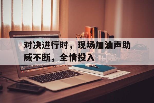 对决进行时，现场加油声助威不断，全情投入的简单介绍